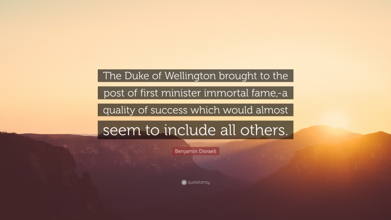 Benjamin Disraeli Quote: “The Duke of Wellington brought to the post of first minister immortal fame,-a quality of success which would almost seem to include all others.”