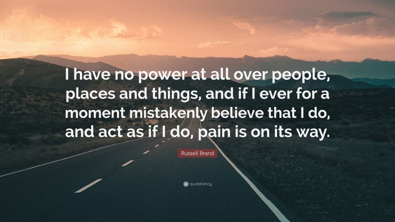 Russell Brand Quote: “I have no power at all over people, places and things, and if I ever for a moment mistakenly believe that I do, and act as if I do, pain is on its way.”