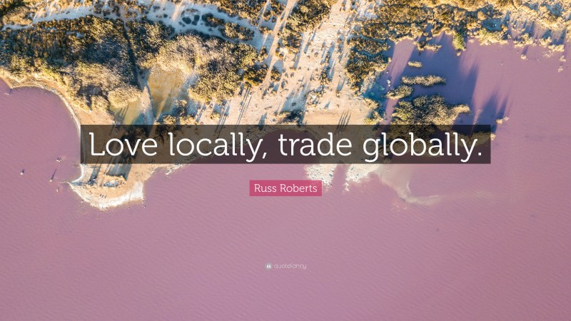 Russ Roberts Quote: “Love locally, trade globally.”
