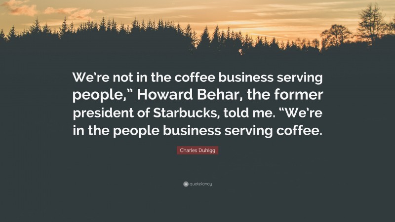 Charles Duhigg Quote: “We’re not in the coffee business serving people,” Howard Behar, the former president of Starbucks, told me. “We’re in the people business serving coffee.”