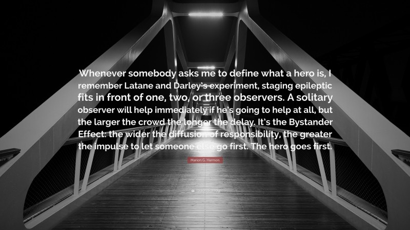 Marion G. Harmon Quote: “Whenever somebody asks me to define what a hero is, I remember Latane and Darley’s experiment, staging epileptic fits in front of one, two, or three observers. A solitary observer will help immediately if he’s going to help at all, but the larger the crowd the longer the delay. It’s the Bystander Effect: the wider the diffusion of responsibility, the greater the impulse to let someone else go first. The hero goes first.”