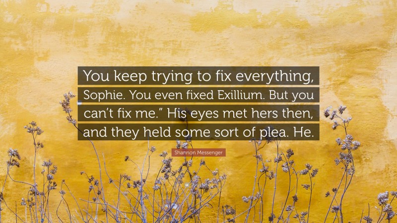 Shannon Messenger Quote: “You keep trying to fix everything, Sophie. You even fixed Exillium. But you can’t fix me.” His eyes met hers then, and they held some sort of plea. He.”