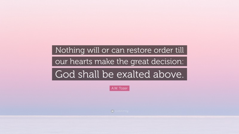 A.W. Tozer Quote: “Nothing will or can restore order till our hearts make the great decision: God shall be exalted above.”