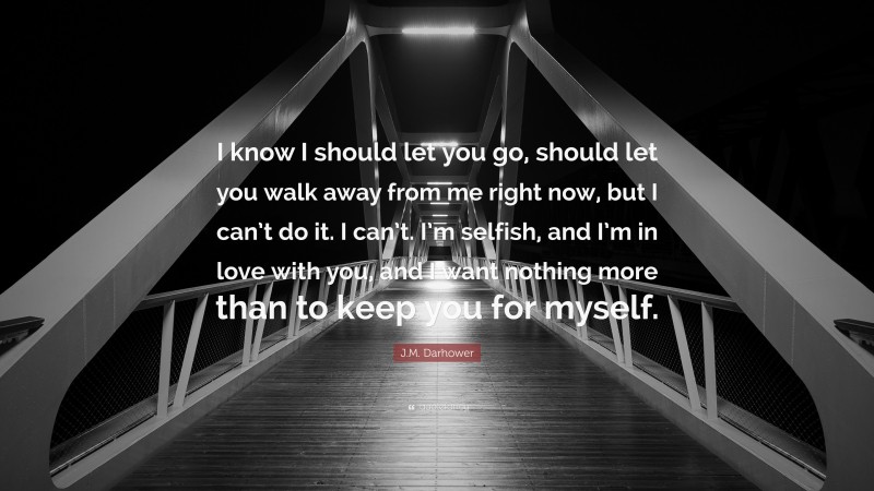 J.M. Darhower Quote: “I know I should let you go, should let you walk away from me right now, but I can’t do it. I can’t. I’m selfish, and I’m in love with you, and I want nothing more than to keep you for myself.”
