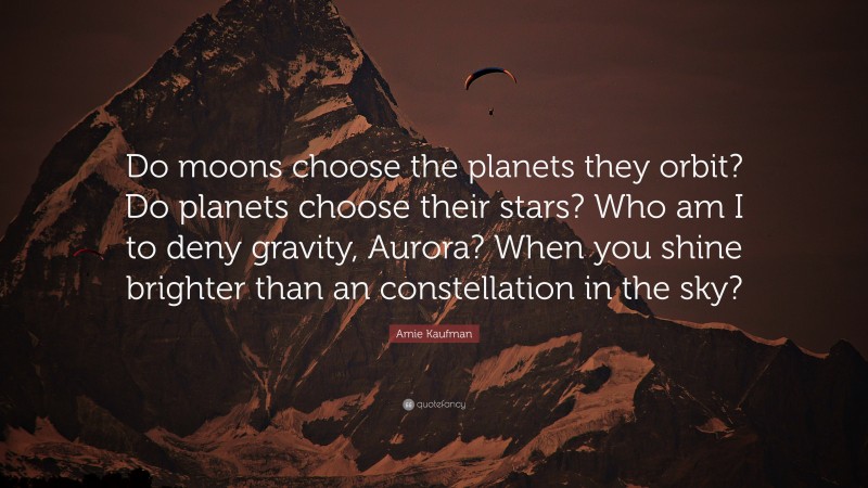 Amie Kaufman Quote: “Do moons choose the planets they orbit? Do planets choose their stars? Who am I to deny gravity, Aurora? When you shine brighter than an constellation in the sky?”