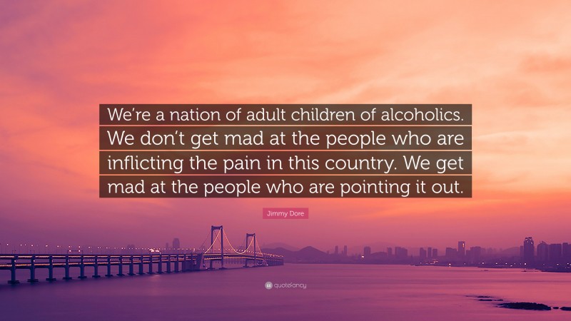 Jimmy Dore Quote: “We’re a nation of adult children of alcoholics. We don’t get mad at the people who are inflicting the pain in this country. We get mad at the people who are pointing it out.”