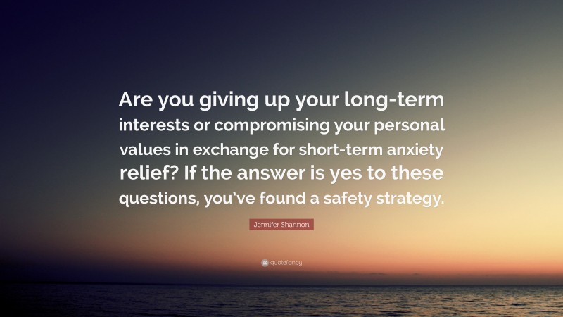 Jennifer Shannon Quote: “Are you giving up your long-term interests or compromising your personal values in exchange for short-term anxiety relief? If the answer is yes to these questions, you’ve found a safety strategy.”
