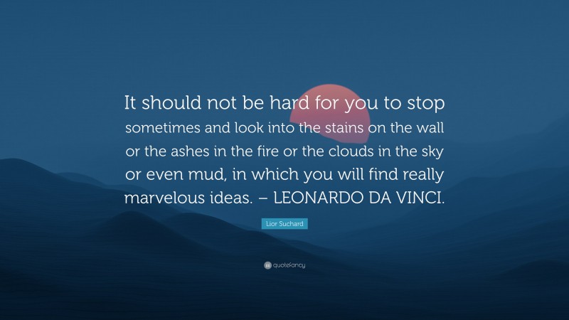 Lior Suchard Quote: “It should not be hard for you to stop sometimes and look into the stains on the wall or the ashes in the fire or the clouds in the sky or even mud, in which you will find really marvelous ideas. – LEONARDO DA VINCI.”