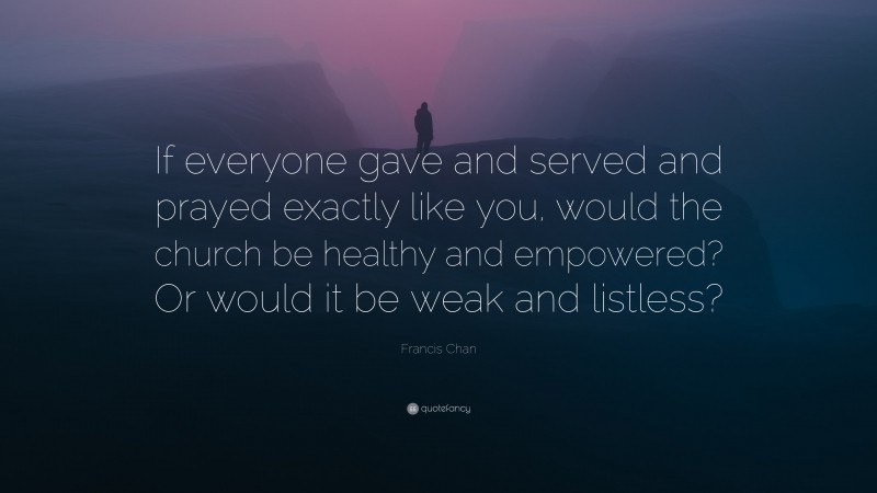 Francis Chan Quote: “If everyone gave and served and prayed exactly like you, would the church be healthy and empowered? Or would it be weak and listless?”