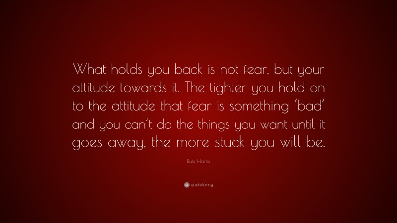 Russ Harris Quote: “What holds you back is not fear, but your attitude towards it. The tighter you hold on to the attitude that fear is something ‘bad’ and you can’t do the things you want until it goes away, the more stuck you will be.”
