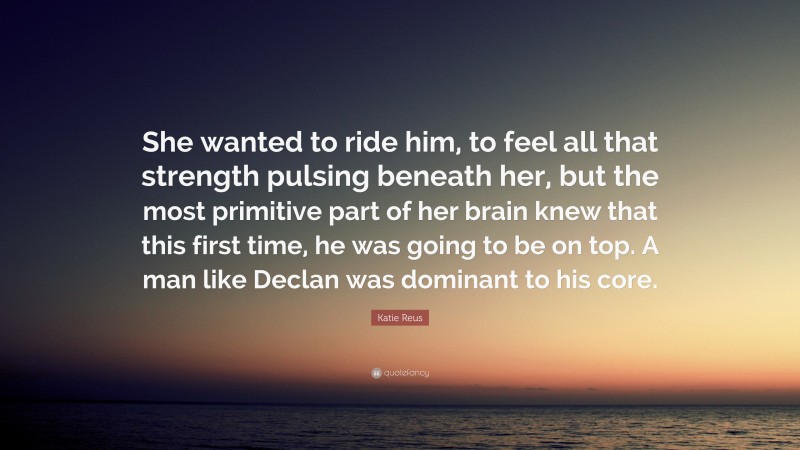Katie Reus Quote: “She wanted to ride him, to feel all that strength pulsing beneath her, but the most primitive part of her brain knew that this first time, he was going to be on top. A man like Declan was dominant to his core.”
