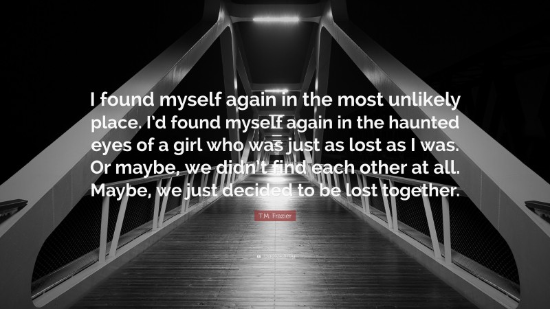 T.M. Frazier Quote: “I found myself again in the most unlikely place. I’d found myself again in the haunted eyes of a girl who was just as lost as I was. Or maybe, we didn’t find each other at all. Maybe, we just decided to be lost together.”