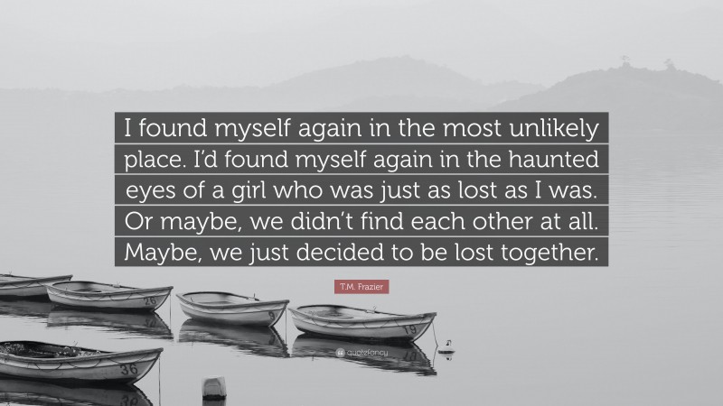 T.M. Frazier Quote: “I found myself again in the most unlikely place. I’d found myself again in the haunted eyes of a girl who was just as lost as I was. Or maybe, we didn’t find each other at all. Maybe, we just decided to be lost together.”