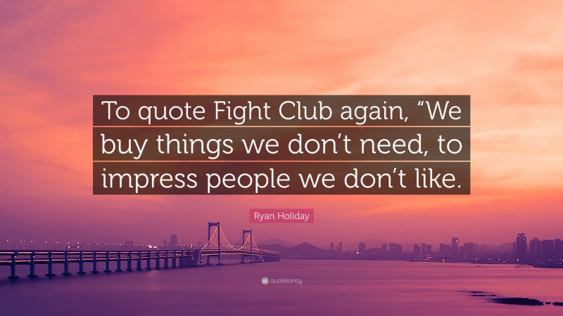 Ryan Holiday Quote: “To quote Fight Club again, “We buy things we don’t need, to impress people we don’t like.”