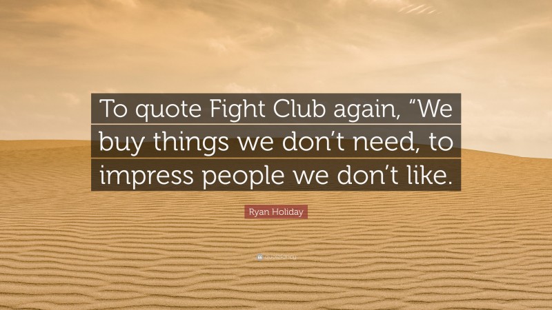Ryan Holiday Quote: “To quote Fight Club again, “We buy things we don’t need, to impress people we don’t like.”
