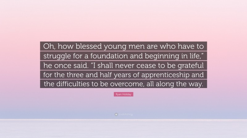 Ryan Holiday Quote: “Oh, how blessed young men are who have to struggle for a foundation and beginning in life,” he once said. “I shall never cease to be grateful for the three and half years of apprenticeship and the difficulties to be overcome, all along the way.”