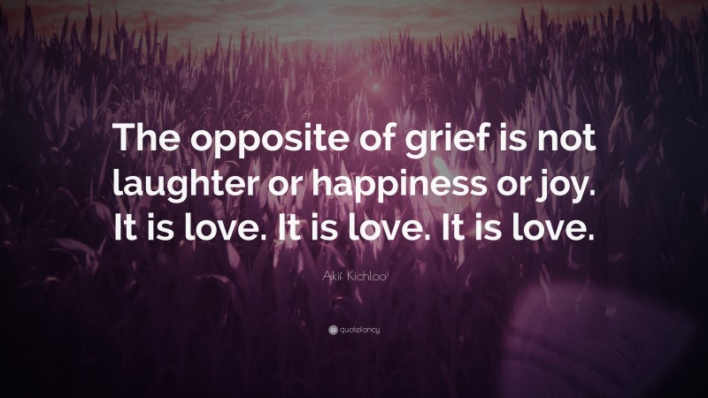 Akif Kichloo Quote: “The opposite of grief is not laughter or happiness or joy. It is love. It is love. It is love.”