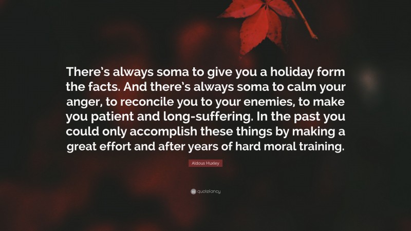 Aldous Huxley Quote: “There’s always soma to give you a holiday form the facts. And there’s always soma to calm your anger, to reconcile you to your enemies, to make you patient and long-suffering. In the past you could only accomplish these things by making a great effort and after years of hard moral training.”