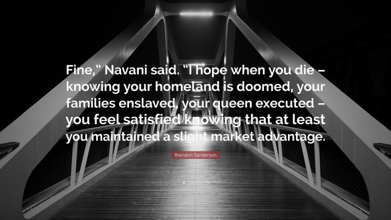 Brandon Sanderson Quote: “Fine,” Navani said. “I hope when you die – knowing your homeland is doomed, your families enslaved, your queen executed – you feel satisfied knowing that at least you maintained a slight market advantage.”
