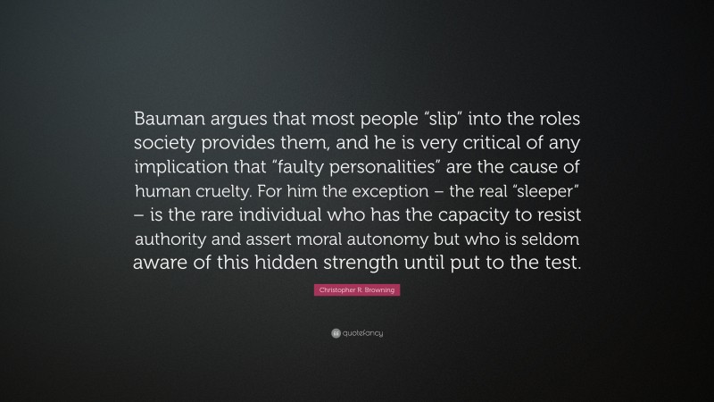 Christopher R. Browning Quote: “Bauman argues that most people “slip” into the roles society provides them, and he is very critical of any implication that “faulty personalities” are the cause of human cruelty. For him the exception – the real “sleeper” – is the rare individual who has the capacity to resist authority and assert moral autonomy but who is seldom aware of this hidden strength until put to the test.”