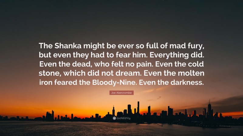 Joe Abercrombie Quote: “The Shanka might be ever so full of mad fury, but even they had to fear him. Everything did. Even the dead, who felt no pain. Even the cold stone, which did not dream. Even the molten iron feared the Bloody-Nine. Even the darkness.”