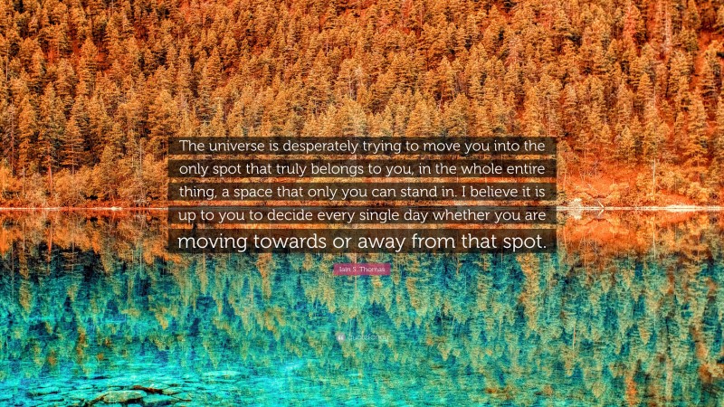 Iain S. Thomas Quote: “The universe is desperately trying to move you into the only spot that truly belongs to you, in the whole entire thing, a space that only you can stand in. I believe it is up to you to decide every single day whether you are moving towards or away from that spot.”