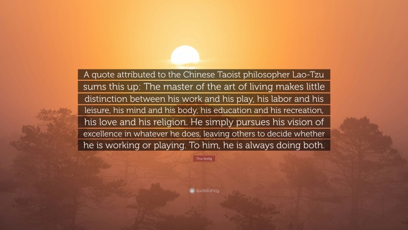 Tina Seelig Quote: “A quote attributed to the Chinese Taoist philosopher Lao-Tzu sums this up: The master of the art of living makes little distinction between his work and his play, his labor and his leisure, his mind and his body, his education and his recreation, his love and his religion. He simply pursues his vision of excellence in whatever he does, leaving others to decide whether he is working or playing. To him, he is always doing both.”