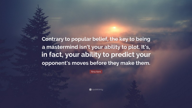 Rina Kent Quote: “Contrary to popular belief, the key to being a mastermind isn’t your ability to plot. It’s, in fact, your ability to predict your opponent’s moves before they make them.”