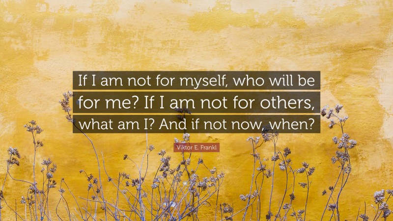 Viktor E. Frankl Quote: “If I am not for myself, who will be for me? If I am not for others, what am I? And if not now, when?”