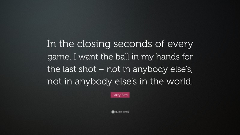 Larry Bird Quote: “In the closing seconds of every game, I want the ball in my hands for the last shot – not in anybody else’s, not in anybody else’s in the world.”