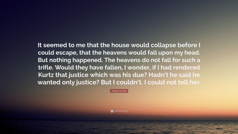 Joseph Conrad Quote: “It seemed to me that the house would collapse before I could escape, that the heavens would fall upon my head. But nothing happened. The heavens do not fall for such a trifle. Would they have fallen, I wonder, if I had rendered Kurtz that justice which was his due? Hadn’t he said he wanted only justice? But I couldn’t. I could not tell her.”
