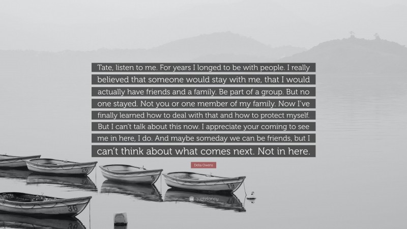 Delia Owens Quote: “Tate, listen to me. For years I longed to be with people. I really believed that someone would stay with me, that I would actually have friends and a family. Be part of a group. But no one stayed. Not you or one member of my family. Now I’ve finally learned how to deal with that and how to protect myself. But I can’t talk about this now. I appreciate your coming to see me in here, I do. And maybe someday we can be friends, but I can’t think about what comes next. Not in here.”