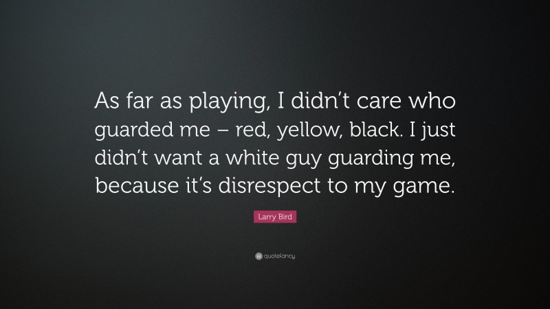 Larry Bird Quote: “As far as playing, I didn’t care who guarded me – red, yellow, black. I just didn’t want a white guy guarding me, because it’s disrespect to my game.”
