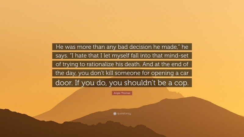 Angie Thomas Quote: “He was more than any bad decision he made,” he says. “I hate that I let myself fall into that mind-set of trying to rationalize his death. And at the end of the day, you don’t kill someone for opening a car door. If you do, you shouldn’t be a cop.”