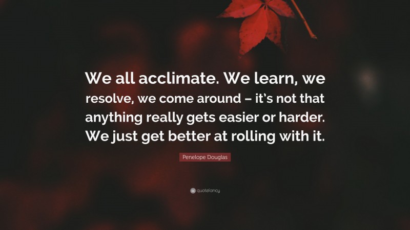 Penelope Douglas Quote: “We all acclimate. We learn, we resolve, we come around – it’s not that anything really gets easier or harder. We just get better at rolling with it.”
