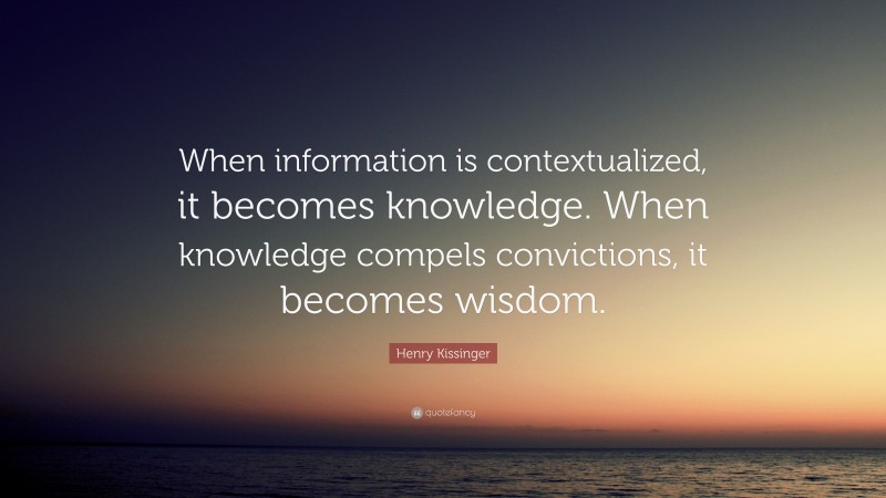 Henry Kissinger Quote: “When information is contextualized, it becomes knowledge. When knowledge compels convictions, it becomes wisdom.”