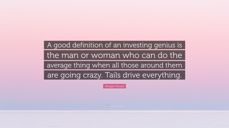 Morgan Housel Quote: “A good definition of an investing genius is the man or woman who can do the average thing when all those around them are going crazy. Tails drive everything.”