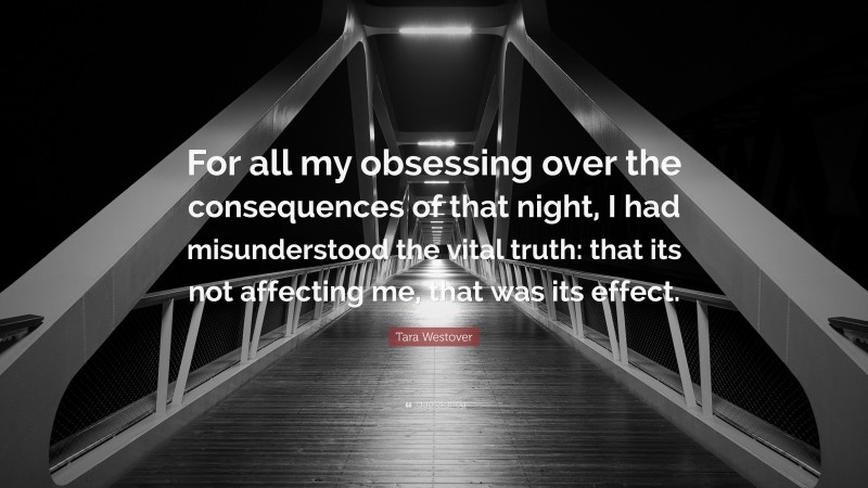 Tara Westover Quote: “For all my obsessing over the consequences of that night, I had misunderstood the vital truth: that its not affecting me, that was its effect.”