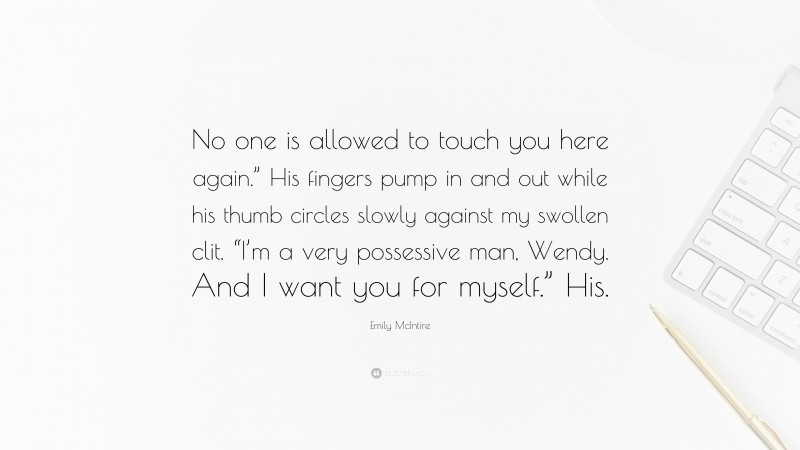 Emily McIntire Quote: “No one is allowed to touch you here again.” His fingers pump in and out while his thumb circles slowly against my swollen clit. “I’m a very possessive man, Wendy. And I want you for myself.” His.”