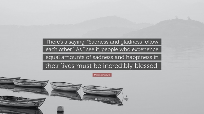 Masaji Ishikawa Quote: “There’s a saying, “Sadness and gladness follow each other.” As I see it, people who experience equal amounts of sadness and happiness in their lives must be incredibly blessed.”