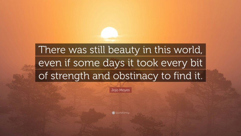 Jojo Moyes Quote: “There was still beauty in this world, even if some days it took every bit of strength and obstinacy to find it.”