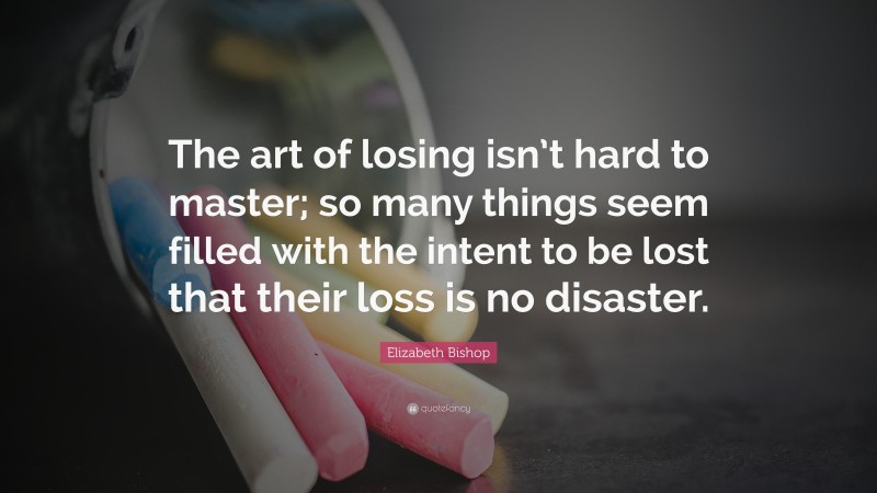 Elizabeth Bishop Quote: “The art of losing isn’t hard to master; so many things seem filled with the intent to be lost that their loss is no disaster.”