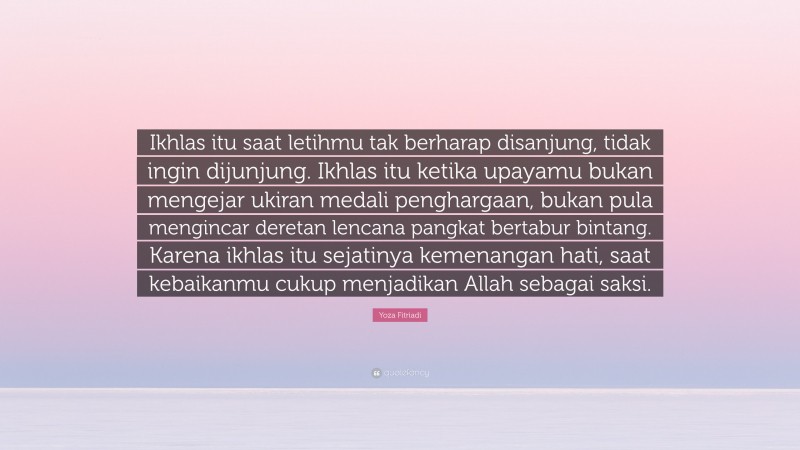 Yoza Fitriadi Quote: “Ikhlas itu saat letihmu tak berharap disanjung, tidak ingin dijunjung. Ikhlas itu ketika upayamu bukan mengejar ukiran medali penghargaan, bukan pula mengincar deretan lencana pangkat bertabur bintang. Karena ikhlas itu sejatinya kemenangan hati, saat kebaikanmu cukup menjadikan Allah sebagai saksi.”