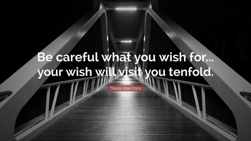 Trevor Alan Foris Quote: “Be careful what you wish for... your wish will visit you tenfold.”