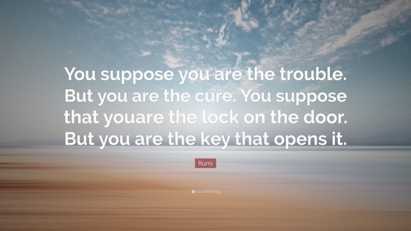 Rumi Quote: “You suppose you are the trouble. But you are the cure. You suppose that youare the lock on the door. But you are the key that opens it.”