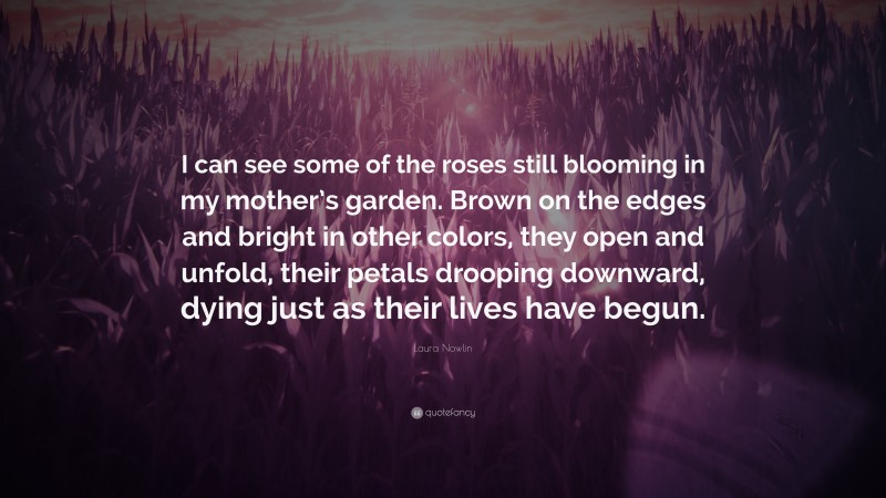 Laura Nowlin Quote: “I can see some of the roses still blooming in my mother’s garden. Brown on the edges and bright in other colors, they open and unfold, their petals drooping downward, dying just as their lives have begun.”