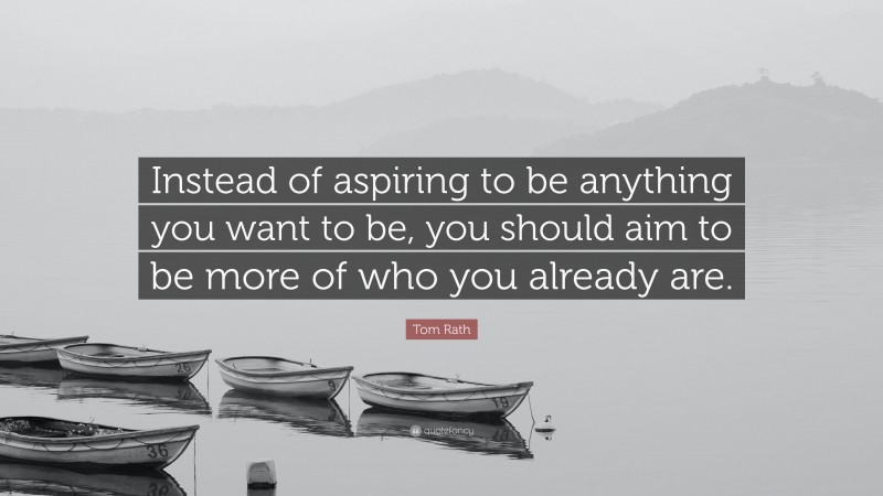 Tom Rath Quote: “Instead of aspiring to be anything you want to be, you should aim to be more of who you already are.”