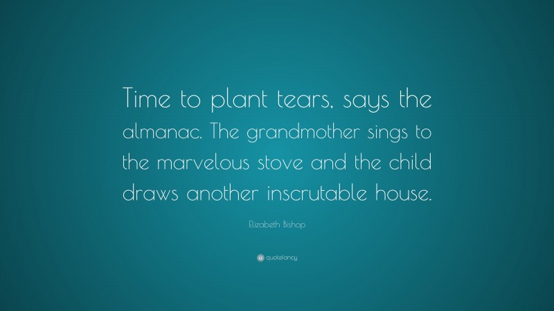 Elizabeth Bishop Quote: “Time to plant tears, says the almanac. The grandmother sings to the marvelous stove and the child draws another inscrutable house.”