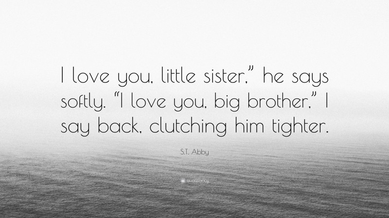 S.T. Abby Quote: “I love you, little sister,” he says softly. “I love you, big brother,” I say back, clutching him tighter.”