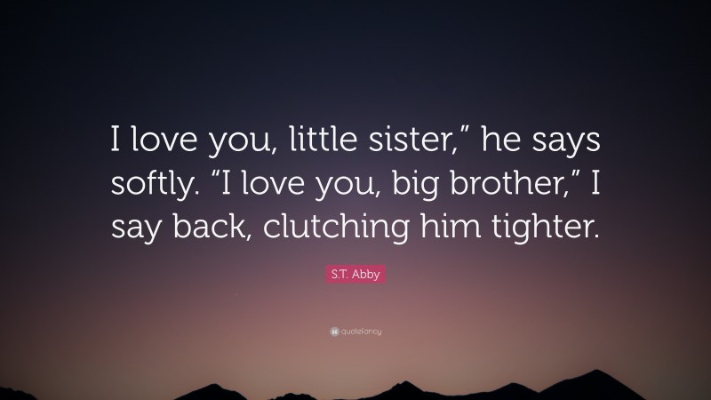 S.T. Abby Quote: “I love you, little sister,” he says softly. “I love you, big brother,” I say back, clutching him tighter.”